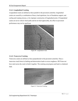 M.Tech Assignment Report
51 | P a g e
Civil engineering Department N.I.T Hamirpur
11.4.1. Longitudinal Cracking
Longitudinal cracks are defined as those parallel to the pavement centerline. longitudinal
cracks are caused by a combination of heavy load repetitions, loss of foundation support, and
curling and warping stresses, or by improper construction of longitudinal joints. If longitudinal
cracks are not in vehicle wheel paths and do not fault appreciably, the effect on pavement
performance may not be significant
Figure 40. Longitudinal Crack
11.4.2. Transverse Cracking
Transverse cracks are defined as those perpendicular to the pavement centerline. Once a
transverse crack forms its faulting and deterioration leads to severe roughness. JPCP does not
have steel across the crack to hold it together. The cracking can progress and lead to a shattered
Slab.
Figure 41. Transverse Cracking
 