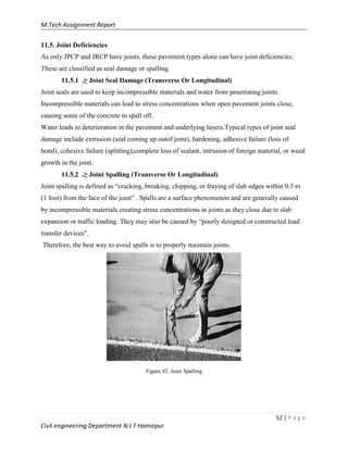 M.Tech Assignment Report
52 | P a g e
Civil engineering Department N.I.T Hamirpur
11.5. Joint Deficiencies
As only JPCP and JRCP have joints, these pavement types alone can have joint deficiencies.
These are classified as seal damage or spalling.
11.5.1 .≥ Joint Seal Damage (Transverse Or Longitudinal)
Joint seals are used to keep incompressible materials and water from penetrating joints.
Incompressible materials can lead to stress concentrations when open pavement joints close,
causing some of the concrete to spall off.
Water leads to deterioration in the pavement and underlying layers.Typical types of joint seal
damage include extrusion (seal coming up outof joint), hardening, adhesive failure (loss of
bond), cohesive failure (splitting),complete loss of sealant, intrusion of foreign material, or weed
growth in the joint.
11.5.2 .≥ Joint Spalling (Transverse Or Longitudinal)
Joint spalling is defined as “cracking, breaking, chipping, or fraying of slab edges within 0.3 m
(1 foot) from the face of the joint” . Spalls are a surface phenomenon and are generally caused
by incompressible materials creating stress concentrations in joints as they close due to slab
expansion or traffic loading. They may also be caused by “poorly designed or constructed load
transfer devices”.
Therefore, the best way to avoid spalls is to properly maintain joints.
Figure 42. Joint Spalling
 