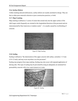 M.Tech Assignment Report
53 | P a g e
Civil engineering Department N.I.T Hamirpur
11.6. Surface Defects
Unlike cracking and joint deficiencies, surface defects are usually unrelated to design. They are
due to either poor materials selection or poor construction practices, or both.
11.7. Map Cracking
Map cracking is defined as “a series of cracks that extend only into the upper surface of the
slab.Larger cracks frequently are oriented in the longitudinal direction of the pavement and are
interconnected by finer transverse or random cracks” . it is usually caused by overfinishing of
concrete.
Figure 43. Map Cracking
11.8. Scaling
Scaling is defined as “the deterioration of the upper concrete slab surface, normally 3–13 mm
(1/8-1/2 inch), and may occur anywhere over the pavement”.
Scaling may progress from map cracking .Scaling may also occur with repeated application of
deicing salts. This type of scaling may be prevented by using an adequately air entrained low
permeability concrete with a low water/cement (w/c) ratio.
Figure 44. Scaling
 