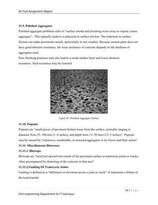 M.Tech Assignment Report
54 | P a g e
Civil engineering Department N.I.T Hamirpur
11.9. Polished Aggregates
Polished aggregate problems refer to “surface mortar and texturing worn away to expose coarse
aggregate” . This typically leads to a reduction in surface friction. The reduction in surface
friction can make pavements unsafe, particularly in wet weather. Because cement paste does not
have good abrasion resistance, the wear resistance of concrete depends on the hardness of
aggregates used.
Poor finishing practices may also lead to a weak surface layer and lower abrasion
resistance. Skid resistance may be restored.
Figure 45. Polished Aggregate Surface
11.10. Popouts
Popouts are “small pieces of pavement broken loose from the surface, normally ranging in
diameter from 25–100 mm (1–4 inches), and depth from 13–50 mm (1/2–2 inches)”. Popouts
may be caused by “expansive, nondurable, or unsound aggregates or by freeze and thaw action”
11.11. Miscellaneous Distresses
11.11.1. Blowups
Blowups are “localized upward movement of the pavement surface at transverse joints or cracks,
often accompanied by shattering of the concrete in that area”
11.11.2.Faulting Of Transverse Joints
Faulting is defined as a “difference in elevation across a joint or crack”. It represents a failure of
the load-transfer
 