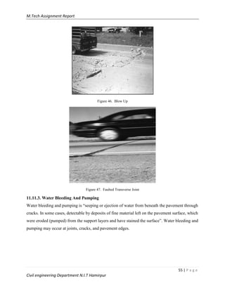 M.Tech Assignment Report
55 | P a g e
Civil engineering Department N.I.T Hamirpur
Figure 46. Blow Up
Figure 47. Faulted Transverse Joint
11.11.3. Water Bleeding And Pumping
Water bleeding and pumping is “seeping or ejection of water from beneath the pavement through
cracks. In some cases, detectable by deposits of fine material left on the pavement surface, which
were eroded (pumped) from the support layers and have stained the surface”. Water bleeding and
pumping may occur at joints, cracks, and pavement edges.
 