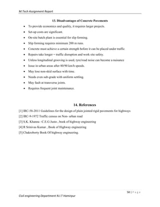 M.Tech Assignment Report
58 | P a g e
Civil engineering Department N.I.T Hamirpur
13. Disadvantages of Concrete Pavements
 To provide economics and quality, it requires larger projects.
 Set-up costs are significant.
 On-site batch plant is essential for slip forming.
 Slip forming requires minimum 200 m runs.
 Concrete must achieve a certain strength before it can be placed under traffic
 Repairs take longer = traffic disruption and work site safety.
 Unless longitudinal grooving is used, tyre/road noise can become a nuisance
 Issue in urban areas after 80/90 km/h speeds.
 May lose non-skid surface with time.
 Needs even sub-grade with uniform settling.
 May fault at transverse joints.
 Requires frequent joint maintenance.
14. References
[1] IRC-58-2011 Guidelines for the design of plain jointed rigid pavements for highways
[2] IRC-9-1972 Traffic census on Non- urban road
[3] S.K. Khanna –C.E.G Justo , book of highway engineering
[4] R Srinivas Kumar , Book of Highway engineering
[5] Chakroborty Book Of highway engineering.
 