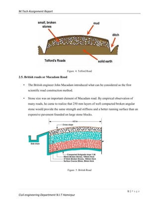 M.Tech Assignment Report
6 | P a g e
Civil engineering Department N.I.T Hamirpur
Figure 4. Telford Road
2.5. British roads or Macadam Road
• The British engineer John Macadam introduced what can be considered as the first
scientific road construction method.
• Stone size was an important element of Macadam road. By empirical observation of
many roads, he came to realize that 250 mm layers of well compacted broken angular
stone would provide the same strength and stiffness and a better running surface than an
expensive pavement founded on large stone blocks.
Figure 5. British Road
 