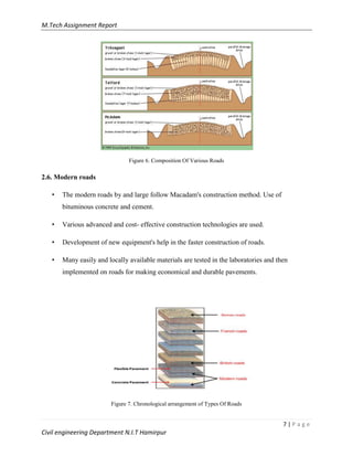 M.Tech Assignment Report
7 | P a g e
Civil engineering Department N.I.T Hamirpur
Figure 6. Composition Of Various Roads
2.6. Modern roads
• The modern roads by and large follow Macadam's construction method. Use of
bituminous concrete and cement.
• Various advanced and cost- effective construction technologies are used.
• Development of new equipment's help in the faster construction of roads.
• Many easily and locally available materials are tested in the laboratories and then
implemented on roads for making economical and durable pavements.
Figure 7. Chronological arrangement of Types Of Roads
 