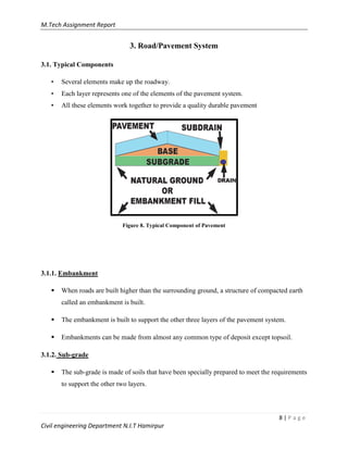 M.Tech Assignment Report
8 | P a g e
Civil engineering Department N.I.T Hamirpur
3. Road/Pavement System
3.1. Typical Components
• Several elements make up the roadway.
• Each layer represents one of the elements of the pavement system.
• All these elements work together to provide a quality durable pavement
Figure 8. Typical Component of Pavement
3.1.1. Embankment
 When roads are built higher than the surrounding ground, a structure of compacted earth
called an embankment is built.
 The embankment is built to support the other three layers of the pavement system.
 Embankments can be made from almost any common type of deposit except topsoil.
3.1.2. Sub-grade
 The sub-grade is made of soils that have been specially prepared to meet the requirements
to support the other two layers.
 