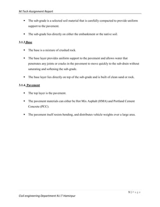 M.Tech Assignment Report
9 | P a g e
Civil engineering Department N.I.T Hamirpur
 The sub-grade is a selected soil material that is carefully compacted to provide uniform
support to the pavement.
 The sub-grade lies directly on either the embankment or the native soil.
3.1.3.Base
 The base is a mixture of crushed rock.
 The base layer provides uniform support to the pavement and allows water that
penetrates any joints or cracks in the pavement to move quickly to the sub-drain without
saturating and softening the sub-grade.
 The base layer lies directly on top of the sub-grade and is built of clean sand or rock.
3.1.4. Pavement
 The top layer is the pavement.
 The pavement materials can either be Hot Mix Asphalt (HMA) and Portland Cement
Concrete (PCC).
 The pavement itself resists bending, and distributes vehicle weights over a large area.
 