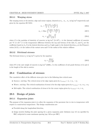 CHAPTER 29. RIGID PAVEMENT DESIGN NPTEL May 7, 2007
29.3.1 Warping stress
The warping stress at the interior, edge and corner regions, denoted as σti , σte , σtc in kg/cm2
respectively and
given by the equation 29.7-29.8.
σti =
E t
2
Cx + µCy
1 − µ2
(29.6)
σte = Max
CxE t
2
,
CyE t
2
(29.7)
σtc =
E t
3(1 − µ)
a
l
(29.8)
where E is the modulus of elasticity of concrete in kg/cm2
(3×105
), is the thermal coeﬃcient of concrete
per o
C (1×10−7
) t is the temperature diﬀerence between the top and bottom of the slab, Cx and Cy are the
coeﬃcient based on Lx/l in the desired direction and Ly/l right angle to the desired direction, µ is the Poisson’s
ration (0.15), a is the radius of the contact area and l is the radius of the relative stiﬀness.
29.3.2 Frictional stresses
The frictional stress σf in kg/cm2
is given by the equation
σf =
WLf
2 × 104
(29.9)
where W is the unit weight of concrete in kg/cm2
(2400), f is the coeﬃcient of sub grade friction (1.5) and L
is the length of the slab in meters.
29.4 Combination of stresses
The cumulative eﬀect of the diﬀerent stress give rise to the following thee critical cases
• Summer, mid-day: The critical stress is for edge region given by σcritical = σe + σte − σf
• Winter, mid-day: The critical combination of stress is for the edge region given by σcritical = σe +σte +σf
• Mid-nights: The critical combination of stress is for the corner region given by σcritical = σc + σtc
29.5 Design of joints
29.5.1 Expansion joints
The purpose of the expansion joint is to allow the expansion of the pavement due to rise in temperature with
respect to construction temperature. The design consideration are:
• Provided along the longitudinal direction,
• design involves ﬁnding the joint spacing for a given expansion joint thickness (say 2.5 cm speciﬁed by
IRC) subjected to some maximum spacing (say 140 as per IRC)
Introduction to Transportation Engineering 29.3 Tom V. Mathew and K V Krishna Rao
 