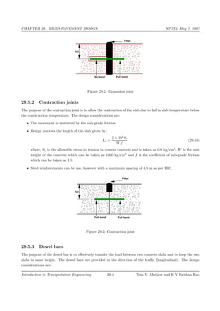 CHAPTER 29. RIGID PAVEMENT DESIGN NPTEL May 7, 2007
Full bondNo bond
h/2
Filler
Figure 29:2: Expansion joint
29.5.2 Contraction joints
The purpose of the contraction joint is to allow the contraction of the slab due to fall in slab temperature below
the construction temperature. The design considerations are:
• The movement is restricted by the sub-grade friction
• Design involves the length of the slab given by:
Lc =
2 × 104
Sc
W.f
(29.10)
where, Sc is the allowable stress in tension in cement concrete and is taken as 0.8 kg/cm2
, W is the unit
weight of the concrete which can be taken as 2400 kg/cm3
and f is the coeﬃcient of sub-grade friction
which can be taken as 1.5.
• Steel reinforcements can be use, however with a maximum spacing of 4.5 m as per IRC.
Full bondFull bond
h/2
Filler
Figure 29:3: Contraction joint
29.5.3 Dowel bars
The purpose of the dowel bar is to eﬀectively transfer the load between two concrete slabs and to keep the two
slabs in same height. The dowel bars are provided in the direction of the traﬃc (longitudinal). The design
considerations are:
Introduction to Transportation Engineering 29.4 Tom V. Mathew and K V Krishna Rao
 