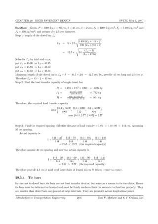 CHAPTER 29. RIGID PAVEMENT DESIGN NPTEL May 7, 2007
Solution: Given, P = 5000 kg, l = 80 cm, h = 25 cm, δ = 2 cm, Fs = 1000 kg/cm2
, Ff = 1400 kg/cm2
and
Fb = 100 kg/cm2
; and assume d = 2.5 cm diameter.
Step-1: length of the dowel bar Ld
Ld = 5 × 2.5
1400
100
(Ld + 1.5 × 2)
(Ld + 8.8 × 2)
= 12.5 × 14
(Ld + 3)
(Ld + 17.6)
Solve for Ld by trial and error:
put Ld = 45.00 ⇒ Ld = 40.95
put Ld = 45.95 ⇒ Ld = 40.50
put Ld = 45.50 ⇒ Ld = 40.50
Minimum length of the dowel bar is Ld + δ = 40.5 + 2.0 = 42.5 cm, So, provide 45 cm long and 2.5 cm φ.
Therefore Ld = 45 − 2 = 43 cm.
Step 2: Find the load transfer capacity of single dowel bar
Ps = 0.785 × 2.52
× 1000 = 4906 kg
Pf = 2×2.53
×1400
43.0+8.8×2 = 722 kg
Pb = 100×2.5×43.02
12.5 (43.0+1.5×2) = 804 kg
Therefore, the required load transfer capacity
max
0.4 × 5000
4906
,
0.4 × 5000
722
,
0.4 × 5000
804
max {0.41, 2.77, 2.487} = 2.77
Step-3 : Find the required spacing: Eﬀective distance of load transfer = 1.8 l = 1.8×80 = 144 cm. Assuming
35 cm spacing,
Actual capacity is
1 +
144 − 35
144
+
144 − 70
144
+
144 − 105
144
+
144 − 140
144
= 2.57 < 2.77 (the required capacity)
Therefore assume 30 cm spacing and now the actual capacity is
1 +
144 − 30
144
+
144 − 60
144
+
144 − 90
144
+
144 − 120
144
= 2.92 > 2.77 (the required capacity)
Therefore provide 2.5 cm φ mild steel dowel bars of length 45 cm @ 30 cm center to center.
29.5.4 Tie bars
In contrast to dowel bars, tie bars are not load transfer devices, but serve as a means to tie two slabs. Hence
tie bars must be deformed or hooked and must be ﬁrmly anchored into the concrete to function properly. They
are smaller than dowel bars and placed at large intervals. They are provided across longitudinal joints.
Introduction to Transportation Engineering 29.6 Tom V. Mathew and K V Krishna Rao
 