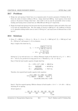 CHAPTER 29. RIGID PAVEMENT DESIGN NPTEL May 7, 2007
29.7 Problems
1. Design size and spacing of dowel bars at an expansion joint of concrete pavement of thickness 20 cm.
Given the radius of relative stiﬀness of 90 cm. design wheel load 4000 kg. Load capacity of the dowel
system is 40 percent of design wheel load. Joint width is 3.0 cm and the permissible stress in shear,
bending and bearing stress in dowel bars are 1000,1500 and 100 kg/cm2
respectively.
2. Design the length and spacing of tie bars given that the pavement thickness is 20cm and width of the road
is 7m with one longitudinal joint. The unit weight of concrete is 2400 kg/m3
, the coeﬃcient of friction
is 1.5, allowable working tensile stress in steel is 1750 kg/cm2
, and bond stress of deformed bars is 24.6
kg/cm2
.
29.8 Solutions
1. Given, P = 4000 kg, l = 90 cm, h = 20 cm, δ = 3 cm, Fs = 1000 kg/cm2
, Ff = 1500 kg/cm2
and
Fb = 100 kg/cm2
; and assume d = 2.5 cm diameter.
Step-1: length of the dowel bar Ld,
Ld = 5 × 2.5
1500
100
(Ld + 1.5 × 3)
(Ld + 8.8 × 3)
= 12.5 × 15
(Ld + 4.5)
(Ld + 26.4)
Solving for Ld by trial and error, it is =39.5cm Minimum length of the dowel bar is Ld + δ = 39.5 +
3.0 = 42.5 cm, So, provide 45 cm long and 2.5 cm φ. Therefore Ld = 45 − 3 = 42 cm.
Step 2: Find the load transfer capacity of single dowel bar
Ps = 0.785 × 2.52
× 1000 = 4906.25 kg
Pf = 2×2.53
×1500
42.0+8.8×3 = 685.307 kg
Pb = 100×2.5×42.02
12.5 (42.0+1.5×3) = 758.71 kg
Therefore, the required load transfer capacity (refer equation)
max
0.4 × 4000
4906.25
,
0.4 × 4000
685.307
,
0.4 × 4000
758.71
max {0.326, 2.335, 2.10} = 2.335
Step-3 : Find the required spacing: Eﬀective distance of load transfer = 1.8 × l = 1.8 × 90 = 162 cm.
Assuming 35 cm spacing,
Actual capacity is
1 +
162 − 35
162
+
162 − 70
162
+
162 − 105
162
+
162 − 140
162
= 2.83
Introduction to Transportation Engineering 29.8 Tom V. Mathew and K V Krishna Rao
 