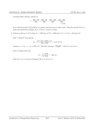 CHAPTER 29. RIGID PAVEMENT DESIGN NPTEL May 7, 2007
Assuming 40cm spacing, capacity is,
1 +
162 − 40
162
+
162 − 80
162
+
162 − 120
162
+
162 − 160
162
= 2.52
So we should consider 2.52¿2.335 as it is greater and more near to other value. Therefore provide 2.5 cm φ
mild steel dowel bars of length 45 cm @ 40 cm center to center.
2. 2.Given h=20 cm, b=7/2=3.5m, Ss = 1750 kg/cm2
W = 2400 kg/cm2
f = 1.5 Sb = 24.6 kg/cm2
.
Step 1: diameter and spacing:
As =
3.5 × 20 × 2400 × 1.5
100 × 1750
= 1.44 cm2
/m
Assume φ = 1 cm, ⇒ A = 0.785 cm2
. Therefore spacing is 100×0.785
1.44 = 54.57 cm, say 55 cm
Step 2: Length of the bar:
Lt =
1 × 1750
2 × 24.6
= 36.0 cm
[Ans] Use 1 cm φ tie bars of length of 36 cm @ 55 cm c/c
Introduction to Transportation Engineering 29.9 Tom V. Mathew and K V Krishna Rao
 