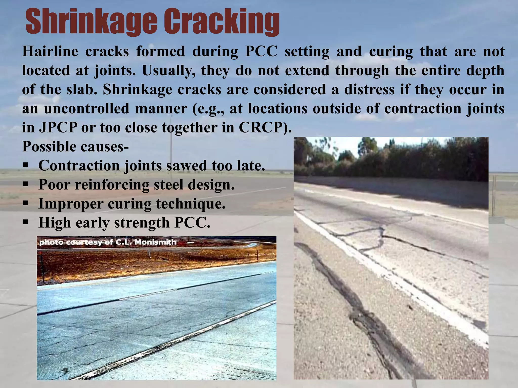 Shrinkage Cracking
Hairline cracks formed during PCC setting and curing that are not
located at joints. Usually, they do not extend through the entire depth
of the slab. Shrinkage cracks are considered a distress if they occur in
an uncontrolled manner (e.g., at locations outside of contraction joints
in JPCP or too close together in CRCP).
Possible causes-
 Contraction joints sawed too late.
 Poor reinforcing steel design.
 Improper curing technique.
 High early strength PCC.
 
