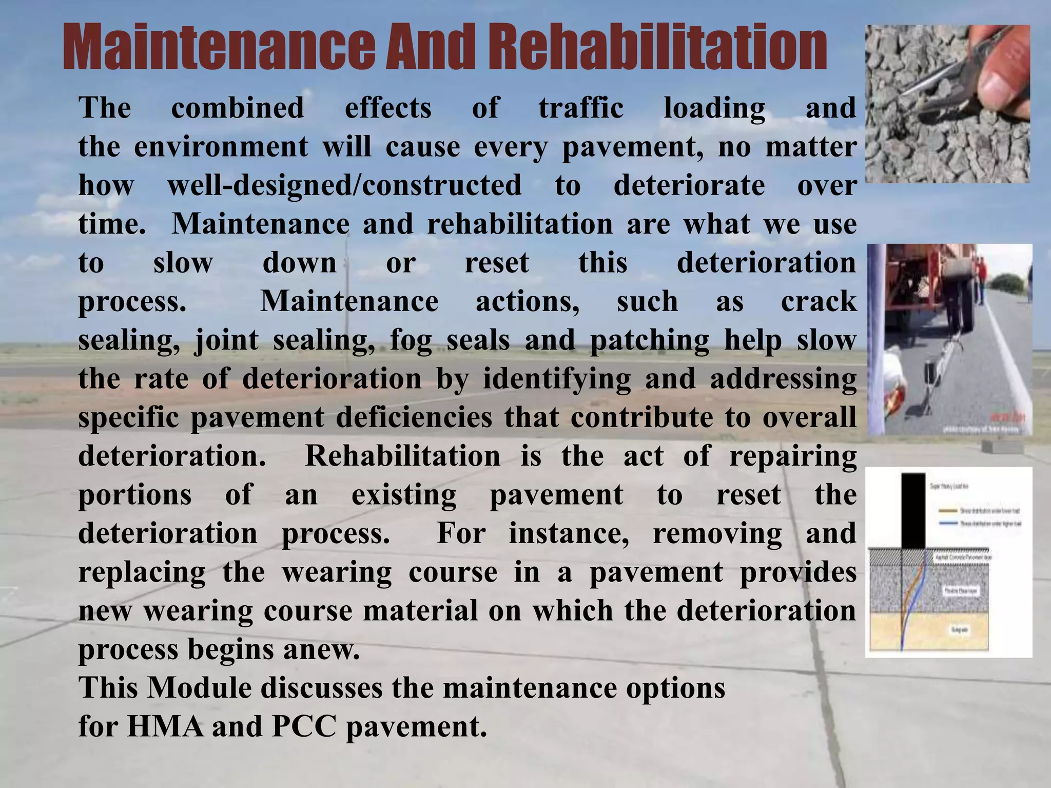 Maintenance And Rehabilitation
The combined effects of traffic loading and
the environment will cause every pavement, no matter
how well-designed/constructed to deteriorate over
time. Maintenance and rehabilitation are what we use
to slow down or reset this deterioration
process. Maintenance actions, such as crack
sealing, joint sealing, fog seals and patching help slow
the rate of deterioration by identifying and addressing
specific pavement deficiencies that contribute to overall
deterioration. Rehabilitation is the act of repairing
portions of an existing pavement to reset the
deterioration process. For instance, removing and
replacing the wearing course in a pavement provides
new wearing course material on which the deterioration
process begins anew.
This Module discusses the maintenance options
for HMA and PCC pavement.
 