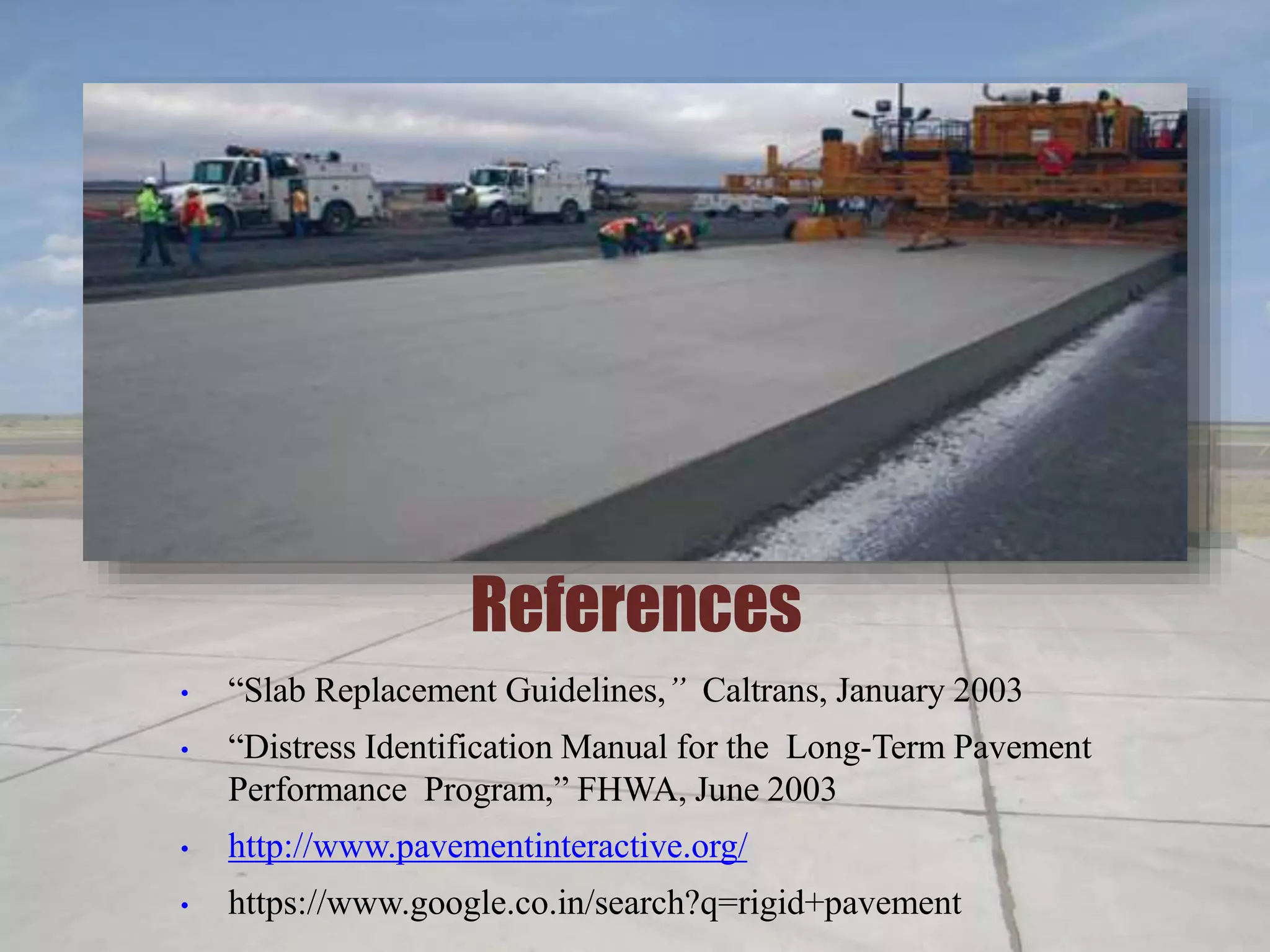 References
• “Slab Replacement Guidelines,” Caltrans, January 2003
• “Distress Identification Manual for the Long-Term Pavement
Performance Program,” FHWA, June 2003
• http://www.pavementinteractive.org/
• https://www.google.co.in/search?q=rigid+pavement
 