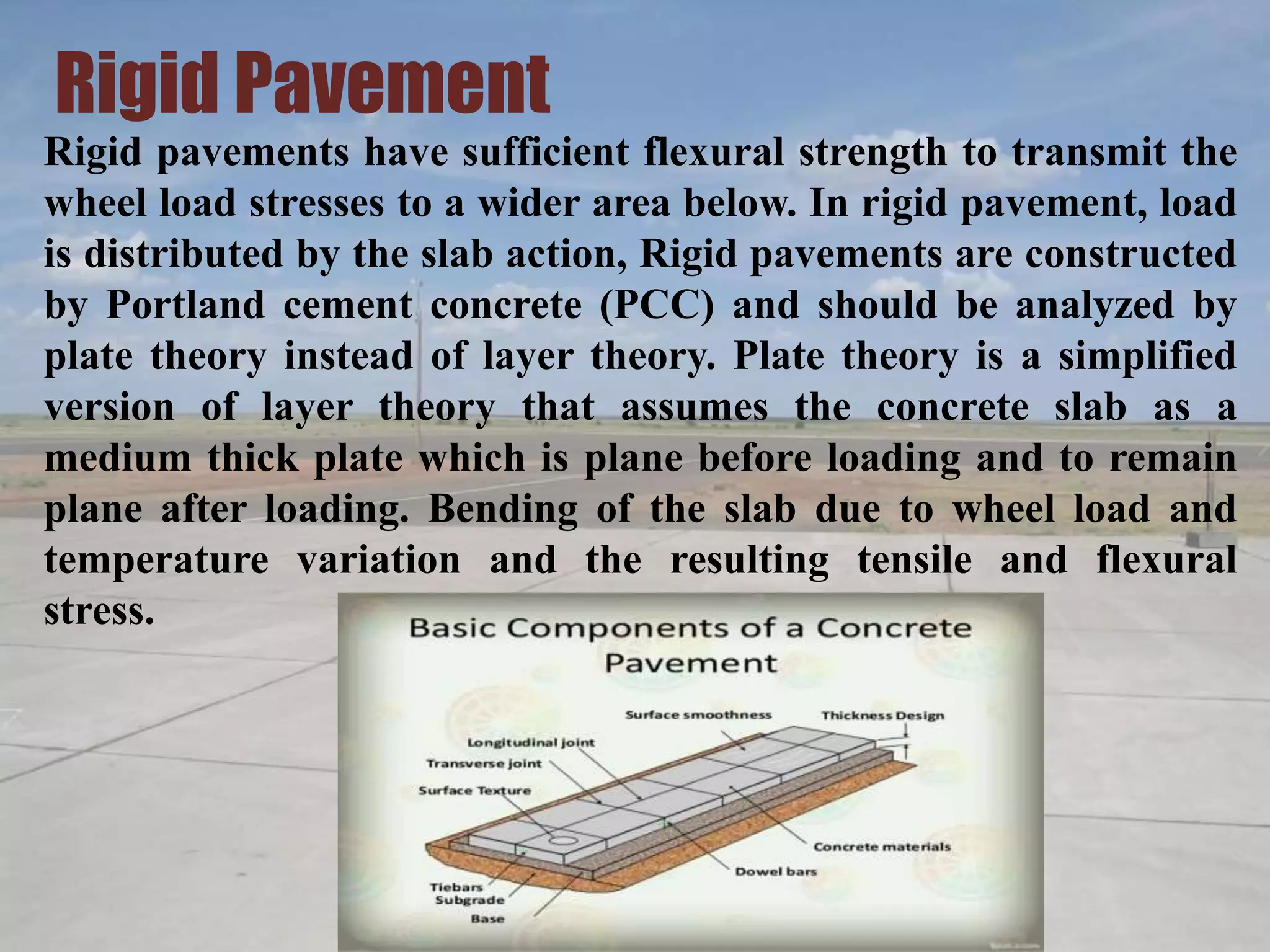 Rigid Pavement
Rigid pavements have sufficient flexural strength to transmit the
wheel load stresses to a wider area below. In rigid pavement, load
is distributed by the slab action, Rigid pavements are constructed
by Portland cement concrete (PCC) and should be analyzed by
plate theory instead of layer theory. Plate theory is a simplified
version of layer theory that assumes the concrete slab as a
medium thick plate which is plane before loading and to remain
plane after loading. Bending of the slab due to wheel load and
temperature variation and the resulting tensile and flexural
stress.
 