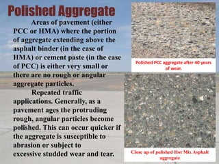 Polished Aggregate
Areas of pavement (either
PCC or HMA) where the portion
of aggregate extending above the
asphalt binder (in the case of
HMA) or cement paste (in the case
of PCC) is either very small or
there are no rough or angular
aggregate particles.
Repeated traffic
applications. Generally, as a
pavement ages the protruding
rough, angular particles become
polished. This can occur quicker if
the aggregate is susceptible to
abrasion or subject to
excessive studded wear and tear.
Polished PCC aggregate after 40 years
of wear.
Close up of polished Hot Mix Asphalt
aggregate
 