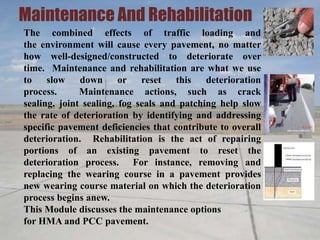 Maintenance And Rehabilitation
The combined effects of traffic loading and
the environment will cause every pavement, no matter
how well-designed/constructed to deteriorate over
time. Maintenance and rehabilitation are what we use
to slow down or reset this deterioration
process. Maintenance actions, such as crack
sealing, joint sealing, fog seals and patching help slow
the rate of deterioration by identifying and addressing
specific pavement deficiencies that contribute to overall
deterioration. Rehabilitation is the act of repairing
portions of an existing pavement to reset the
deterioration process. For instance, removing and
replacing the wearing course in a pavement provides
new wearing course material on which the deterioration
process begins anew.
This Module discusses the maintenance options
for HMA and PCC pavement.
 