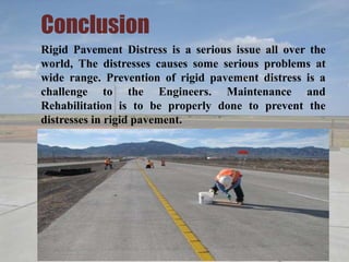 Conclusion
Rigid Pavement Distress is a serious issue all over the
world, The distresses causes some serious problems at
wide range. Prevention of rigid pavement distress is a
challenge to the Engineers. Maintenance and
Rehabilitation is to be properly done to prevent the
distresses in rigid pavement.
 