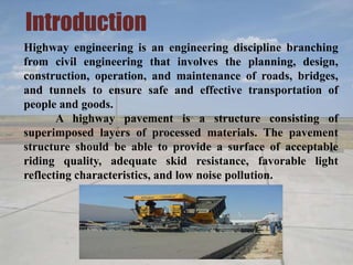 Introduction
Highway engineering is an engineering discipline branching
from civil engineering that involves the planning, design,
construction, operation, and maintenance of roads, bridges,
and tunnels to ensure safe and effective transportation of
people and goods.
A highway pavement is a structure consisting of
superimposed layers of processed materials. The pavement
structure should be able to provide a surface of acceptable
riding quality, adequate skid resistance, favorable light
reflecting characteristics, and low noise pollution.
 