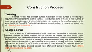 Construction Process
Concrete curing
Curing is a process in which requisite moisture content and temperature is maintained so that
concrete achieves its design strength through hydration of cement. For initial curing, curing
compound with high water retentivity may be spread over the finished surface to prevent rapid drying
of water. For final curing, continuous ponding or moistened hessain/ gunny bags should be kept for
about a fortnight (refer Figure 38). As an alternative arrangement to ponding, impervious liquid maybe
spread over the surface so as to restrict evaporation of water from the laid concrete. Forms are
removed from the freshly prepared concrete layer after about curing of fourteen hours (IRC:15
2002, Chakroborty and Das 2003).
Texturing
Finished concrete has a smooth surface; texturing of concrete surface is done to impart
required skid resistance to the concrete surface. The texturing is done by means of wire brushing or
grooving along the transverse direction. Initial texturing may be done at the time of construction of the
paver itself (refer Figure 37). Final texturing is done no sooner the sheen of the concrete surface goes
off ( Swanlund and Vanikar 2002 ).
15
 