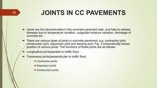JOINTS IN CC PAVEMENTS
 Joints are the discontinuities in the concrete pavement slab, and help to release
stresses due to temperature variation, subgrade moisture variation, shrinkage of
concrete etc.
 There are various types of joints in concrete pavement, e.g. contraction joint,
construction joint, expansion joint and warping joint. Fig. 3 schematically shows
position of various joints. The functions of these joints are as follows:
 Longitudinal joints(parallel to traffic flow)
 Transverse joints(perpendicular to traffic flow)
 Contraction joints
 Expansion joints
 Construction joints
16
 