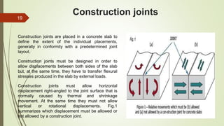 Construction joints
Construction joints are placed in a concrete slab to
define the extent of the individual placements,
generally in conformity with a predetermined joint
layout.
Construction joints must be designed in order to
allow displacements between both sides of the slab
but, at the same time, they have to transfer flexural
stresses produced in the slab by external loads.
Construction joints must allow horizontal
displacement right-angled to the joint surface that is
normally caused by thermal and shrinkage
movement. At the same time they must not allow
vertical or rotational displacements. Fig.1
summarizes which displacement must be allowed or
not allowed by a construction joint.
19
 