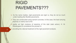 RIGID
PAVEMENTS???
 As the name implies, rigid pavements are rigid i.e, they do not ex much
under loading like flexible pavements.
 They are constructed using cement concrete. In this case, the load carrying
capacity is mainly due to the
 rigidity ad high modulus of elasticity of the slab (slab action). H. M.
Westergaard is considered the pioneer in
 providing the rational treatment of the rigid pavement analysis.2
 