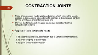 CONTRACTION JOINTS
 These are purposely made weakened planes which relieve the tensile
stresses in the concrete Caused due to changes in the moisture content
(Drying shrinkage) and/or temperature and
 Prevent the formation of irregular cracks due to restraint in free
contraction of concrete .
 Purpose of joints in Concrete Roads
1. To absorb expansion & contraction due to variation in temperature.
2. To avoid warping of slab edges
3. To grant facility in construction .
20
 