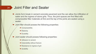 Joint Filler and Sealer
 Joints form break in cement concrete pavement and the can allow the infiltration of
water and the ingress of stone grits. Thus, the joint spaces are first filled with
compressible filler materials at first and the top of the joints are sealed using a
sealer.
 Joint filler should posses the following properties:
 Compressibility
 Elasticity
 Durability
 Joint sealer should posses following properties:
 Adhesion to cement
 Extensibility without fracture
 Resistance to ingress of grit
 durability
24
 