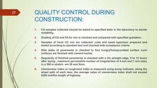 QUALITY CONTROL DURING
CONSTRUCTION:
1. CA samples collected should be tested to specified tests in the laboratory to decide
suitability.
2. Grading of CA and FA for mix is checked and compared with specified gradation.
3. Samples of fresh CC mix are collected ,cube and beam specimen prepared and
tested according to standard test and checked with acceptance criteria.
4. Side slabs of pavements is checked to find hungry/honeycombed surface such
surfaces are finished with cement mortar.
5. Regularity of finished pavements is checked with a 3m straight edge, 6 to 12 hours
after laying , maximum permissible number of irregularities of 4 mm and 7 mm sizes
in a 300 m stretch are 20 and 2mm.
6. Unevenness index or roughness index is measured using bump indicator, along the
wheel path of each lane; the average value of unevenness index shall not exceed
2200 mm/Km length of highway.
27
 