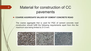 Material for construction of CC
pavements
 COARSE AGGREGATE VALUES OF CEMENT CONCRETE ROAD
The coarse aggregate that is used for PQC of cement concrete road
construction should fulfill the following requirements apart from this the
maximum size being limited to 31.5 mm.
6
 