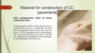 FINE AGGREGATES USED IN ROAD
CONSTRUCTION
Fine aggregate consists of clean natural sand or
crushed stone sand or a combination of both;
the fine aggregate shall be from clay, coal and
lignite. The fine aggregate shall be well graded,
with 100 percent passing 10 mm sieve. The IRC
has suggested four gradations of fine aggregate
for the preparation of the PQC mix.
Material for construction of CC
pavements
7
 