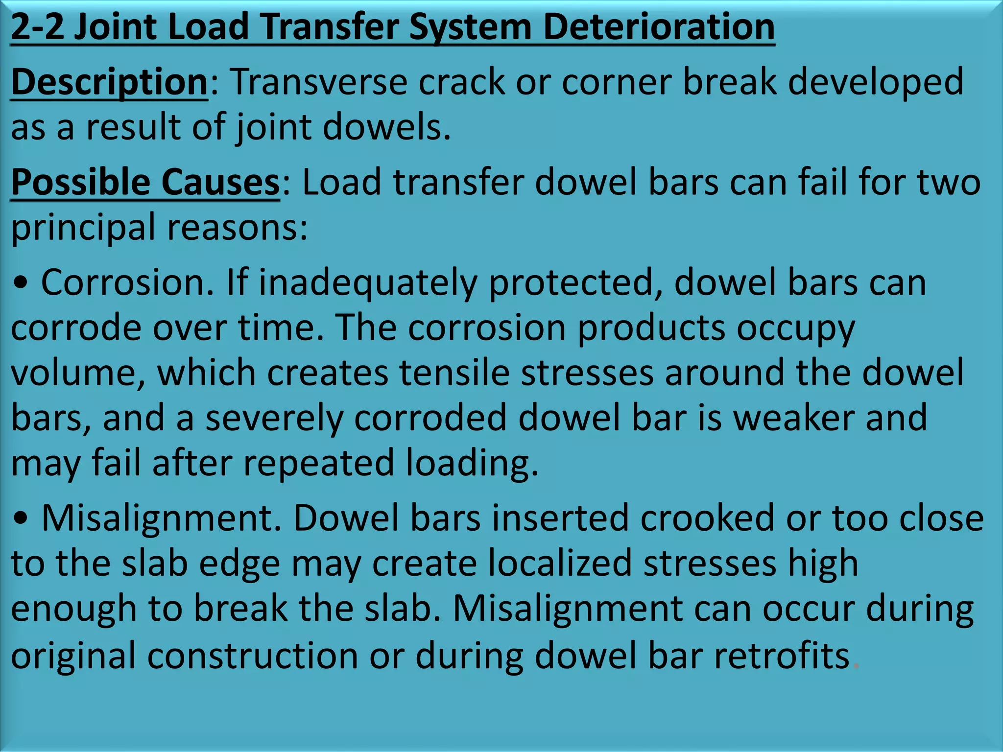 2-2 Joint Load Transfer System Deterioration
Description: Transverse crack or corner break developed
as a result of joint dowels.
Possible Causes: Load transfer dowel bars can fail for two
principal reasons:
• Corrosion. If inadequately protected, dowel bars can
corrode over time. The corrosion products occupy
volume, which creates tensile stresses around the dowel
bars, and a severely corroded dowel bar is weaker and
may fail after repeated loading.
• Misalignment. Dowel bars inserted crooked or too close
to the slab edge may create localized stresses high
enough to break the slab. Misalignment can occur during
original construction or during dowel bar retrofits.
 