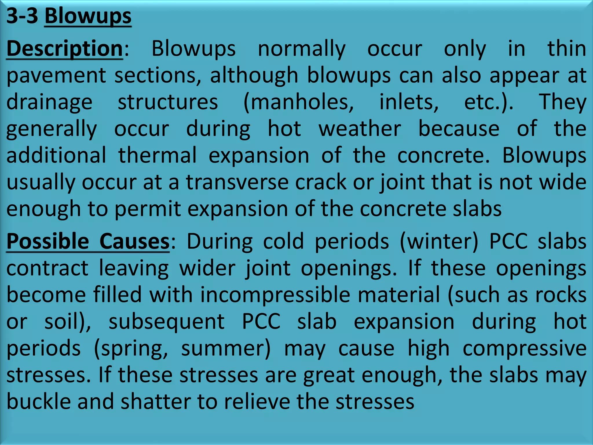 3-3 Blowups
Description: Blowups normally occur only in thin
pavement sections, although blowups can also appear at
drainage structures (manholes, inlets, etc.). They
generally occur during hot weather because of the
additional thermal expansion of the concrete. Blowups
usually occur at a transverse crack or joint that is not wide
enough to permit expansion of the concrete slabs
Possible Causes: During cold periods (winter) PCC slabs
contract leaving wider joint openings. If these openings
become filled with incompressible material (such as rocks
or soil), subsequent PCC slab expansion during hot
periods (spring, summer) may cause high compressive
stresses. If these stresses are great enough, the slabs may
buckle and shatter to relieve the stresses
 