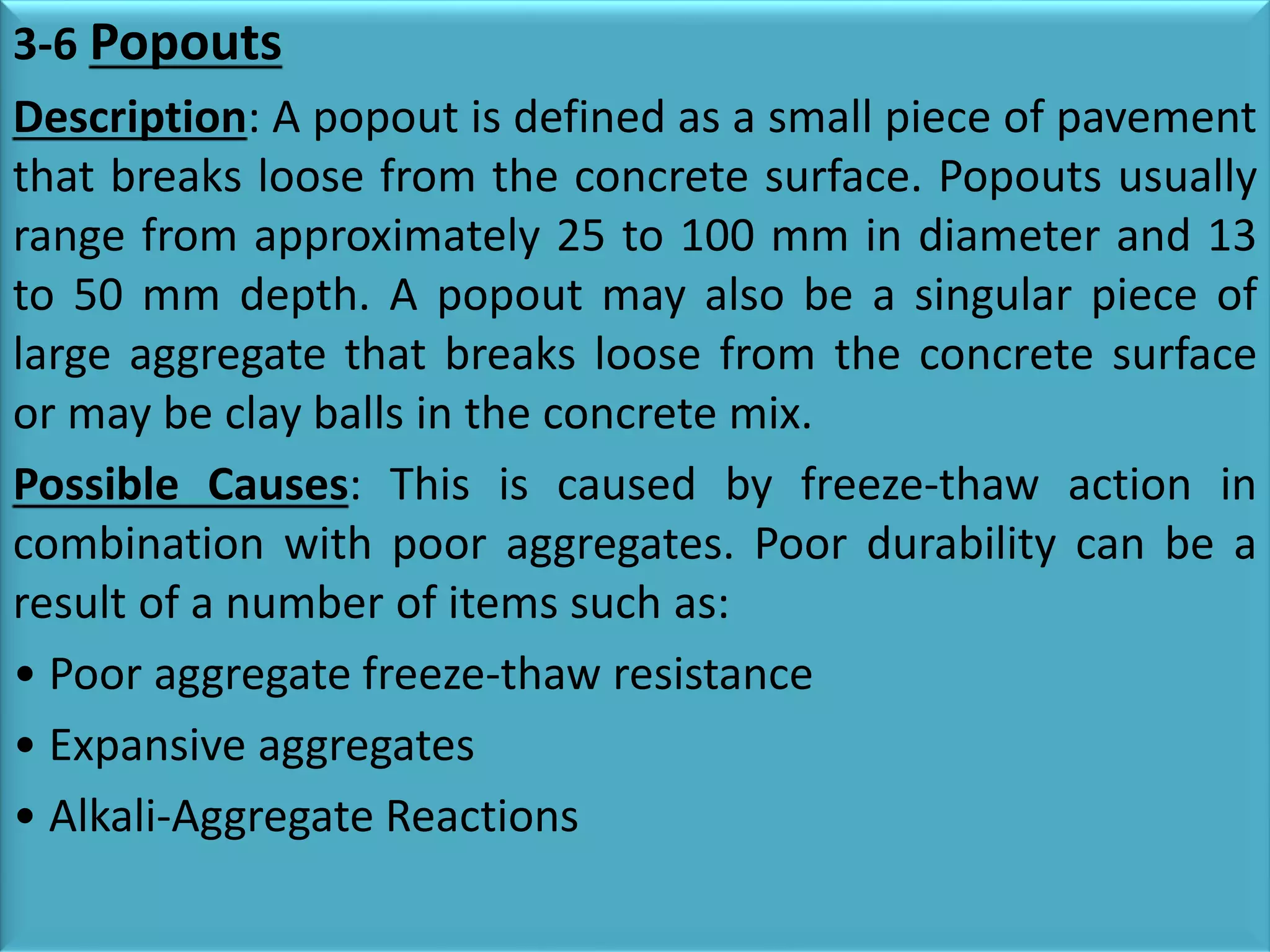 3-6 Popouts
Description: A popout is defined as a small piece of pavement
that breaks loose from the concrete surface. Popouts usually
range from approximately 25 to 100 mm in diameter and 13
to 50 mm depth. A popout may also be a singular piece of
large aggregate that breaks loose from the concrete surface
or may be clay balls in the concrete mix.
Possible Causes: This is caused by freeze-thaw action in
combination with poor aggregates. Poor durability can be a
result of a number of items such as:
• Poor aggregate freeze-thaw resistance
• Expansive aggregates
• Alkali-Aggregate Reactions
 