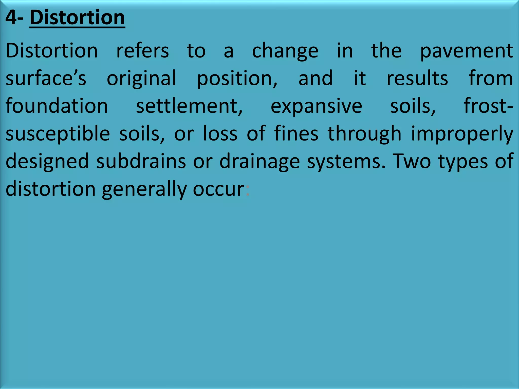 4- Distortion
Distortion refers to a change in the pavement
surface’s original position, and it results from
foundation settlement, expansive soils, frost-
susceptible soils, or loss of fines through improperly
designed subdrains or drainage systems. Two types of
distortion generally occur:
 