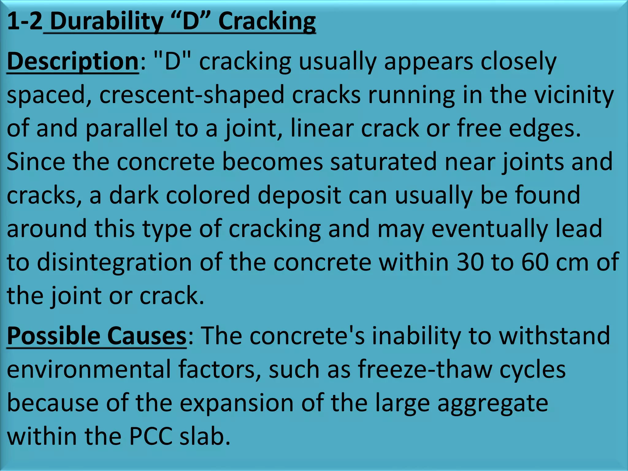 1-2 Durability “D” Cracking
Description: "D" cracking usually appears closely
spaced, crescent-shaped cracks running in the vicinity
of and parallel to a joint, linear crack or free edges.
Since the concrete becomes saturated near joints and
cracks, a dark colored deposit can usually be found
around this type of cracking and may eventually lead
to disintegration of the concrete within 30 to 60 cm of
the joint or crack.
Possible Causes: The concrete's inability to withstand
environmental factors, such as freeze-thaw cycles
because of the expansion of the large aggregate
within the PCC slab.
 