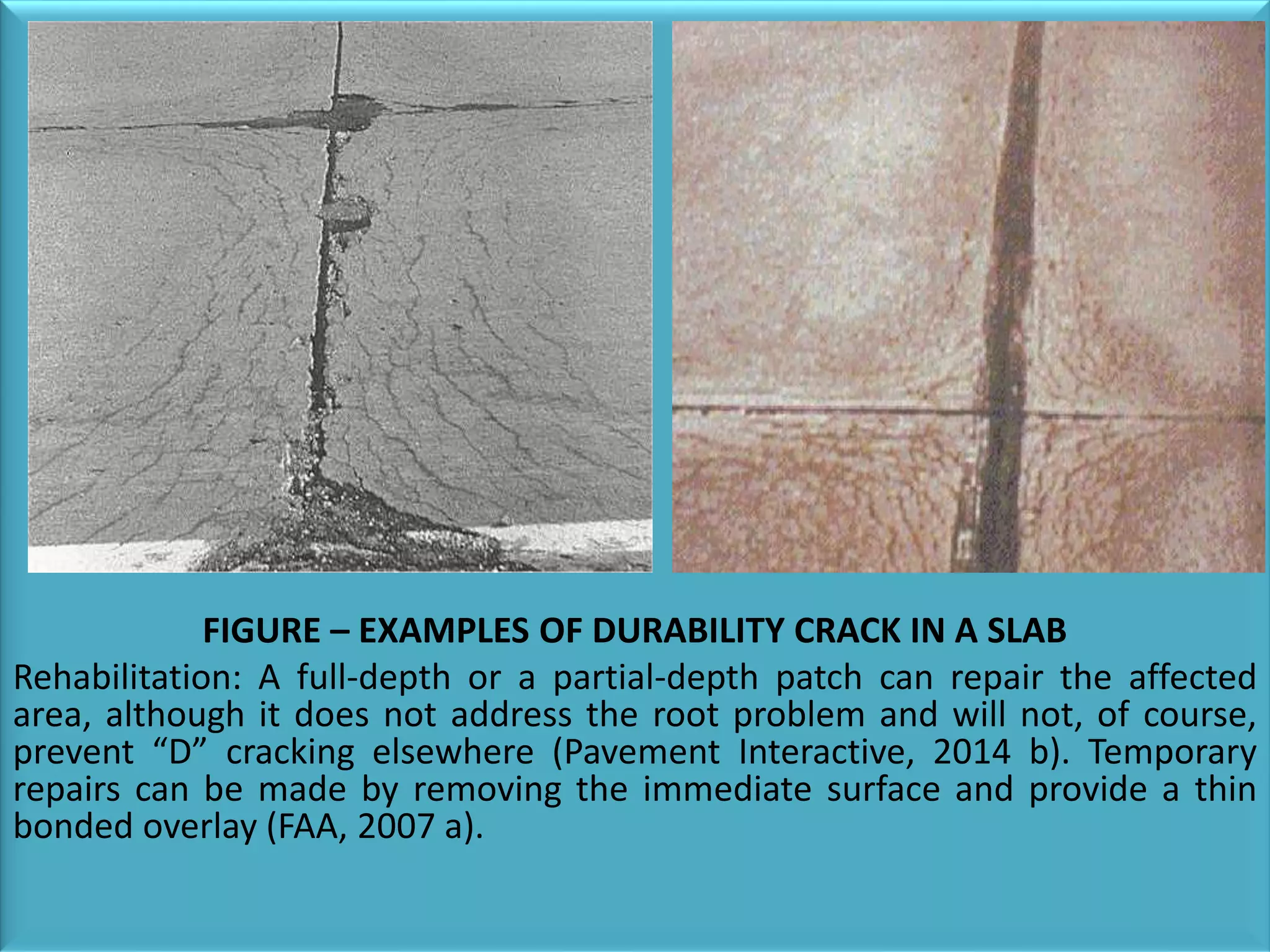 FIGURE – EXAMPLES OF DURABILITY CRACK IN A SLAB
Rehabilitation: A full-depth or a partial-depth patch can repair the affected
area, although it does not address the root problem and will not, of course,
prevent “D” cracking elsewhere (Pavement Interactive, 2014 b). Temporary
repairs can be made by removing the immediate surface and provide a thin
bonded overlay (FAA, 2007 a).
 