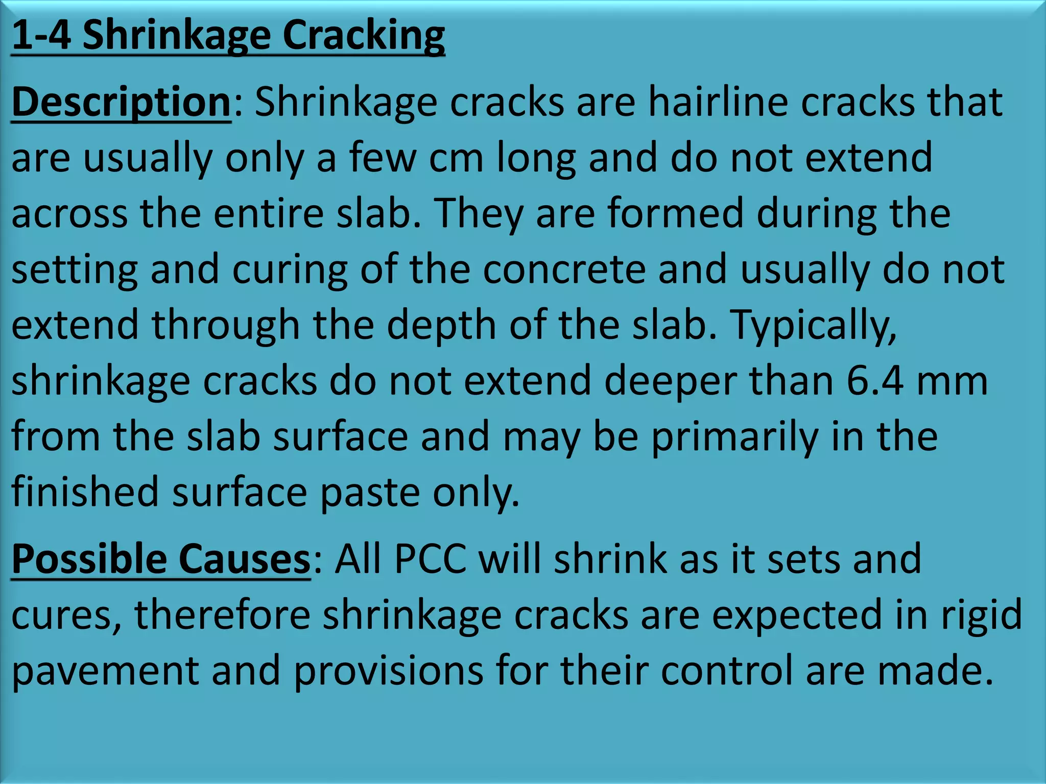 1-4 Shrinkage Cracking
Description: Shrinkage cracks are hairline cracks that
are usually only a few cm long and do not extend
across the entire slab. They are formed during the
setting and curing of the concrete and usually do not
extend through the depth of the slab. Typically,
shrinkage cracks do not extend deeper than 6.4 mm
from the slab surface and may be primarily in the
finished surface paste only.
Possible Causes: All PCC will shrink as it sets and
cures, therefore shrinkage cracks are expected in rigid
pavement and provisions for their control are made.
 