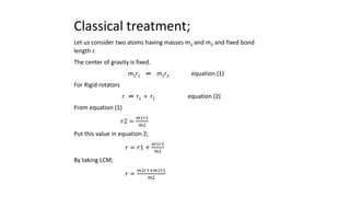 Classical treatment;
Let us consider two atoms having masses m1 and m2 and fixed bond
length r.
The center of gravity is fixed.
m1r1 ═ m2r2 equation (1)
For Rigid rotators
r ═ r1 + r2 equation (2)
From equation (1)
𝑟2 =
𝑚1𝑟1
𝑚2
Put this value in equation 2;
𝑟 = 𝑟1 +
𝑚1𝑟1
𝑚2
By taking LCM;
𝑟 =
𝑚2𝑟1+𝑚1𝑟1
𝑚2
 