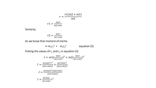𝑟 =
𝑟1(𝑚2 + 𝑚1)
𝑚2
𝑟1 =
𝑚2𝑟
𝑚2+𝑚1
Similarly;
𝑟2 =
𝑚1𝑟
𝑚1+𝑚2
As we know that moment of inertia
I= m1r1
2 + m2r2
2 equation (3)
Putting the values of r1 and r2 in equation (3)
𝐼 = 𝑚1(
𝑚2𝑟
𝑚2+𝑚1
)2
+ 𝑚2(
𝑚1𝑟
𝑚1+𝑚2
)2
𝐼 =
𝑚1𝑚22 𝑟2
(𝑚1+𝑚2)2 +
𝑚12 𝑚2𝑟2
(𝑚1+𝑚2)2
𝐼 =
𝑚1𝑚2𝑟2(𝑚2+𝑚1)
(𝑚1+𝑚2)2
𝐼 =
𝑚1𝑚2
𝑚1+𝑚2
𝑟2
 