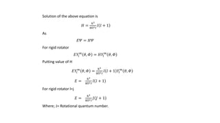 Solution of the above equation is
𝐻 =
ℎ2
8П2 𝐼
𝑙 𝑙 + 1
As
𝐸𝛹 = 𝐻𝛹
For rigid rotator
𝐸𝑌𝑙
𝑚
𝜃, 𝛷 = 𝐻𝑌𝑙
𝑚
𝜃, 𝛷
Putting value of H
𝐸𝑌𝑙
𝑚
𝜃, 𝛷 =
ℎ2
8П2 𝐼
𝑙 𝑙 + 1 𝑌𝑙
𝑚
𝜃, 𝛷
𝐸 =
ℎ2
8П2 𝐼
𝑙 𝑙 + 1
For rigid rotator l=j
𝐸 =
ℎ2
8П2 𝐼
𝐽 𝐽 + 1
Where; J= Rotational quantum number.
 