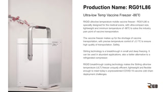 Production Name: RG01L86
Ultra-low Temp Vaccine Freezer -86℃
RIGID ultra-low temperature mobile vaccine freezer - RG01L86 is
specially designed for the medical scene, with ultra-compact size,
lightweight and minimum temperature of -86℃ to solve the industry
pain point of vaccine transportation.
The vaccine freezer makes up for the shortage of vaccine
transportation, with precise temperature control of ±0.1℃ to ensure
high quality of transportation. Safety.
Stirling technology is a breakthrough in small and deep freezing. It
can be used in abundant applications, also a better alternative to a
refrigerated compressor.
RIGID breakthrough cooling technology makes the Stirling ultra-low
temperature (ULT) freezer uniquely efficient, lightweight and flexible
enough to meet today’s unprecedented COVID-19 vaccine cold chain
deployment challenges.
 