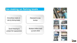 Ice making on fishing boats
Smoothies made on
site by fishing boats
Quick freezing to
protect fish appearance
Resistant to sea
bumps
Multiple chillers back
up each other
 