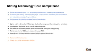 Stirling Technology Core Competence
§ Precise temperature control, 0.1C temperature control accuracy in the whole temperature zone.
§ Completely anti-shaking, unlimited working angle, can be turned on immediately after transportation
and restarted immediately after power failure.
§ No condenser,No evaporator, smallest footprint for application.
§ Lighter weight and more than 40% simpler structure than compressors/generators of the same class.
§ No installation restrictions, can be inverted, low working noise.
§ Use of helium as operating medium, more environmentally friendly and energy saving.
§ Maintenance free for 10-25 years, low operating cost (TCO).
§ Fully gas-tight, corrosion-resistant, radiation-resistant, vacuum environment.
§ No demand for heat sources.
§ Able to work at high latitudes and altitudes.
 