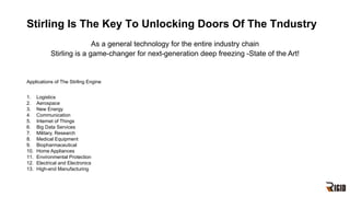 Stirling Is The Key To Unlocking Doors Of The Tndustry
Applications of The Stirling Engine
1. Logistics
2. Aerospace
3. New Energy
4. Communication
5. Internet of Things
6. Big Data Services
7. Military, Research
8. Medical Equipment
9. Biopharmaceutical
10. Home Appliances
11. Environmental Protection
12. Electrical and Electronics
13. High-end Manufacturing
As a general technology for the entire industry chain
Stirling is a game-changer for next-generation deep freezing -State of the Art!
 