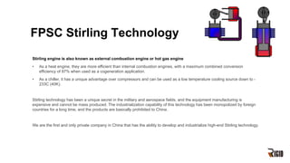 FPSC Stirling Technology
Stirling engine is also known as external combustion engine or hot gas engine
• As a heat engine, they are more efficient than internal combustion engines, with a maximum combined conversion
efficiency of 97% when used as a cogeneration application.
• As a chiller, it has a unique advantage over compressors and can be used as a low temperature cooling source down to -
233C (40K).
Stirling technology has been a unique secret in the military and aerospace fields, and the equipment manufacturing is
expensive and cannot be mass produced. The industrialization capability of this technology has been monopolized by foreign
countries for a long time, and the products are basically prohibited to China.
We are the first and only private company in China that has the ability to develop and industrialize high-end Stirling technology.
 