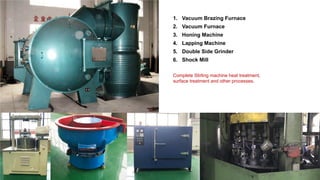 1. Vacuum Brazing Furnace
2. Vacuum Furnace
3. Honing Machine
4. Lapping Machine
5. Double Side Grinder
6. Shock Mill
Complete Stirling machine heat treatment,
surface treatment and other processes.
 