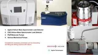 1. Agilent Helium Mass Spectrometer Leak Detector
2. CSCI Helium Mass Spectrometer Leak Detector
3. Pfaff Molecular Pumps
4. Various Mechanical Pumps
Complete the necessary processes such as evacuating
and filling the Stirling machine with helium.
 