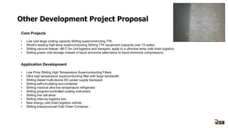 Other Development Project Proposal
Core Projects
• Low cost large cooling capacity Stirling superconducting 77K.
• World's leading high-temp superconducting Stirling 77K equipment (capacity over 12 watts)
• Stirling vaccine freezer -86°C for civil logistics and transport, apply to a ultra-low temp cold chain logistics
• Stirling power cold storage instead of liquid ammonia (alternative to liquid ammonia compressors)
Application Development
• Low Price Stirling High Temperature Superconducting Filters
• Ultra high temperature superconducting filter with large bandwidth
• Stirling diesel multi-device DC power supply backpack
• Stirling self-circulating eco-container
• Stirling medical ultra-low temperature refrigerator
• Stirling program-controlled cooling instrument
• Stirling live cell slicer
• Stirling intercity logistics box
• New energy cold chain logistics vehicle
• Stirling Interprovincial Cold Chain Container…
 